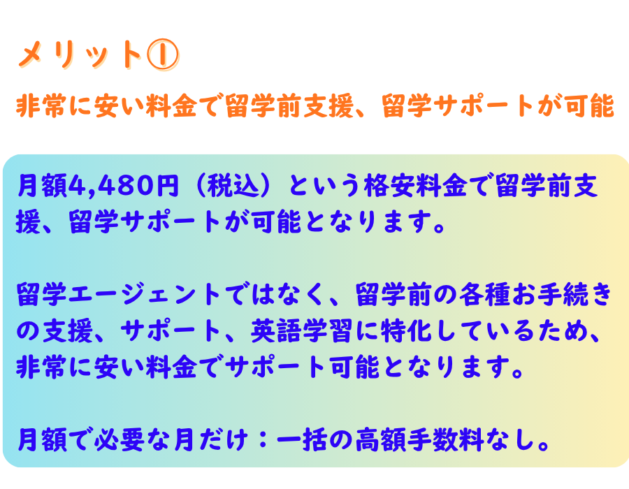 メリット１ 非常に安い料金で留学前支援、留学サポートが可能 月額4,480円（税込）という格安料金で留学前支援、留学サポートが可能となります。 留学エージェントではなく、留学前の各種お手続きの支援、サポート、英語学習に特化しているため、 非常に安い料金でサポート可能となります。 月額で必要な月だけ：一括の高額手数料なし。